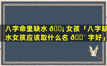 八字命里缺水 🐡 女孩「八字缺水女孩应该取什么名 🐴 字好」